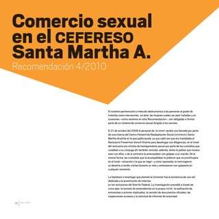 CDHDF20AÑOS
96
Comercio sexual
en el CEFERESO
Santa Martha A.
Recomendación 4/2010
El sistema penitenciario a menudo deshumaniza a las personas al grado de
tratarlas como mercancías; en éste, las mujeres suelen ser peor tratadas y en
ocasiones –como veremos en esta Recomendación–, son obligadas a formar
parte de un sistema de comercio sexual dirigido a los varones.
El 21 de octubre del 2009 el personal de la CDHDF recibió una llamada por parte
de una interna del Centro Femenil de Readaptación Social (CEFERESO) Santa
Martha Acatitla en la que pedía ayuda, ya que cada vez que era trasladada al
Reclusorio Preventivo Varonil Oriente para desahogar sus diligencias, en el túnel
del reclusorio era víctima de hostigamiento sexual por parte de los custodios que
cuidaban a su cónyuge ahí también recluido, además, éstos le pedían que tuviera
sexo con ellos, o de lo contrario la amenazaban con golpear a su marido. De la
misma forma, las custodias que la acompañaban le pidieron que se prostituyera
en el túnel –situación a la que se negó– y como represalia, le restringieron
su derecho a recibir visitas durante un mes y amenazaron con golpearla en
cualquier momento.
La hipótesis a investigar que planteó la Comisión fue la existencia de una red
dedicada a la prostitución de internas
en los reclusorios del Distrito Federal. La investigación procedió a través de
cinco ejes: la revisión de antecedentes en la propia CDHDF, la realización de
entrevistas a actores implicados, la revisión de documentos oficiales, las
inspecciones oculares y la solicitud de informes de autoridad.
20 AÑOS 204.indd 96 14/10/2013 1:34:38
 