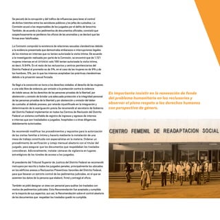 Se percató de la corrupción y del tráfico de influencias para tener el control
de dichos trámites entre los servidores públicos y los jefes de custodios. La
Comisión acusó a los responsables de los juzgados por el delito de lenocinio.
También, de acuerdo a los pedimentos de documentos oficiales, constató que
sospechosamente se perdieron los oficios de las anomalías y se declaró que las
firmas eran falsificadas.
La Comisión comprobó la existencia de relaciones sexuales clandestinas debido
a la evidencia presentada que demostraba embarazos e interrupciones legales
de los mismos en internas que no tenían autorizada la visita íntima. De acuerdo
a la investigación realizada por parte de la Comisión, se encontró que de 1,721
mujeres internas en el CEFERESO solo 166 tenían autorizada la visita íntima,
es decir, 9.64%. En el resto de los reclusorios y centros penitenciarios del
Distrito Federal el promedio es de 5%, en el caso de las mujeres es de 9% y de
los hombres, 5%, por lo que los internos aceptaban las prácticas clandestinas
debido a la privación sexual forzada.
Se llegó a la convicción en torno a los derechos violados: al derecho de las mujeres
a una vida libre de violencia, por omisión a la protección contra la violencia
de índole sexua; de los derechos de las personas privadas de la libertad, por
abstención u omisión de brindar una adecuada protección a la integridad personal
de las personas privadas de la libertad y por abstención u omisión del deber
de custodia; al debido proceso, por retardo injustificado en la integración y
determinación de la averiguación previa.Se recomendó al secretario de Gobierno
del Distrito Federal implementar en todos los Centros de Reclusión del Distrito
Federal un sistema confiable de registro de ingresos y egresos de internos
e internas que son trasladados a juzgados, hospitales o a otras diligencias
debidamente autorizadas.
Se recomendó modificar los procedimientos y requisitos para la autorización
de las visitas familiar e íntima y hacerlo mediante la instalación de una
mesa de trabajo constituida con especialistas en la materia. Ordenar un
procedimiento de verificación y cotejo mensual aleatorio con el titular del
juzgado, para asegurar que los documentos que respaldaban los traslados
coincidieran. Adicionalmente, instalar cámaras de vigilancia en lugares
estratégicos de los túneles de acceso a los juzgados.
Al presidente del Tribunal Superior de Justicia del Distrito Federal se recomendó
instruyera por escrito a todos los juzgados penales, principalmente los ubicados
en los edificios anexos a Reclusorios Preventivos Varoniles del Distrito Federal,
para que llevaran un estricto control de los pedimentos judiciales, en el que se
asienten los datos de la persona que elaboró, firmó y entregó el oficio.
También se pidió designar un área con personal para auditar los traslados con
motivo de pedimentos judiciales. Esta Recomendación fue aceptada y cumplida
en la mayoría de sus aspectos, aun así, la Recomendación sobre el control aleatorio
de los documentos que respaldan los traslados quedó no cumplida.
Es importante insistir en la renovación de fondo
del problema humanitario en los reclusorios y
observar el pleno respeto a los derechos humanos
con perspectiva de género.
20 AÑOS 204.indd 98 14/10/2013 1:34:41
 