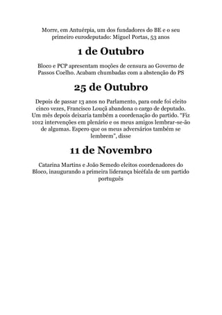 Morre, em Antuérpia, um dos fundadores do BE e o seu
primeiro eurodeputado: Miguel Portas, 53 anos
1 de Outubro
Bloco e PCP apresentam moções de censura ao Governo de
Passos Coelho. Acabam chumbadas com a abstenção do PS
25 de Outubro
Depois de passar 13 anos no Parlamento, para onde foi eleito
cinco vezes, Francisco Louçã abandona o cargo de deputado.
Um mês depois deixaria também a coordenação do partido. “Fiz
1012 intervenções em plenário e os meus amigos lembrar-se-ão
de algumas. Espero que os meus adversários também se
lembrem”, disse
11 de Novembro
Catarina Martins e João Semedo eleitos coordenadores do
Bloco, inaugurando a primeira liderança bicéfala de um partido
português
 