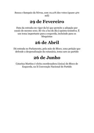 Sousa e Sampaio da Nóvoa, com 10,12% dos votos (quase 470
mil)
29 de Fevereiro
Data da entrada em vigor da lei que permite a adopção por
casais do mesmo sexo. Só viu a luz do dia à quinta tentativa. É
um tema importante para a esquerda, incluindo para os
bloquistas
26 de Abril
Dá entrada no Parlamento, pela mão do Bloco, uma petição que
defende a despenalização da eutanásia, tema caro ao partido
26 de Junho
Catarina Martins é eleita coordenadora (única) do Bloco de
Esquerda, na X Convenção Nacional do Partido
 