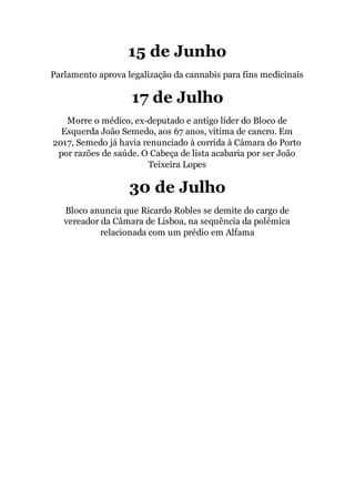 15 de Junho
Parlamento aprova legalização da cannabis para fins medicinais
17 de Julho
Morre o médico, ex-deputado e antigo líder do Bloco de
Esquerda João Semedo, aos 67 anos, vítima de cancro. Em
2017, Semedo já havia renunciado à corrida à Câmara do Porto
por razões de saúde. O Cabeça de lista acabaria por ser João
Teixeira Lopes
30 de Julho
Bloco anuncia que Ricardo Robles se demite do cargo de
vereador da Câmara de Lisboa, na sequência da polémica
relacionada com um prédio em Alfama
 