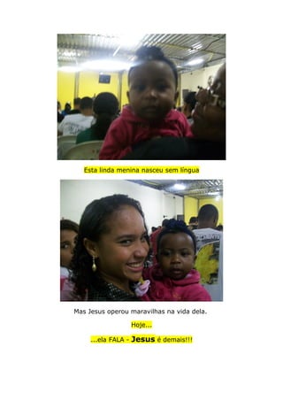Esta linda menina nasceu sem língua
Mas Jesus operou maravilhas na vida dela.
Hoje...
...ela FALA - Jesus é demais!!!
 