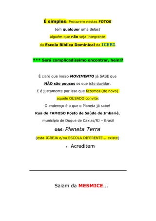 É simples: Procurem nestas FOTOS
(em qualquer uma delas)
alguém que não seja integrante
da Escola Bíblica Dominical da ICERI.
*** Será complicadíssimo encontrar, hein!?
É claro que nosso MOVIMENTO já SABE que
NÃO são poucos os que irão duvidar.
E é justamente por isso que fazemos (de novo)
aquele OUSADO convite:
O endereço é o que o Planeta já sabe!
Rua do FAMOSO Posto de Saúde de Imbariê,
município de Duque de Caxias/RJ – Brasil
OBS: Planeta Terra
(esta IGREJA e/ou ESCOLA DIFERENTE... existe)
• Acreditem
_____________________________
Saiam da MESMICE...
 