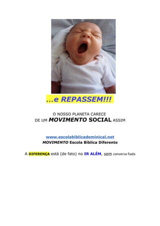 ...e REPASSEM!!!
O NOSSO PLANETA CARECE
DE UM MOVIMENTO SOCIAL ASSIM
www.escolabiblicadominical.net
MOVIMENTO Escola Bíblica Diferente
A DIFERENÇA está (de fato) no IR ALÉM, sem conversa fiada
 