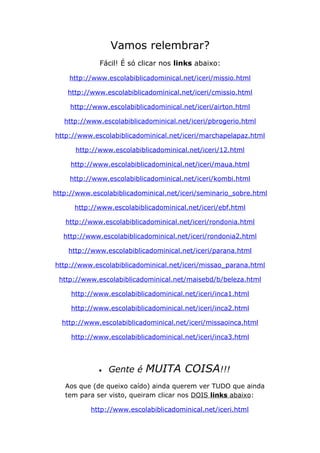 Vamos relembrar?
Fácil! É só clicar nos links abaixo:
http://www.escolabiblicadominical.net/iceri/missio.html
http://www.escolabiblicadominical.net/iceri/cmissio.html
http://www.escolabiblicadominical.net/iceri/airton.html
http://www.escolabiblicadominical.net/iceri/pbrogerio.html
http://www.escolabiblicadominical.net/iceri/marchapelapaz.html
http://www.escolabiblicadominical.net/iceri/12.html
http://www.escolabiblicadominical.net/iceri/maua.html
http://www.escolabiblicadominical.net/iceri/kombi.html
http://www.escolabiblicadominical.net/iceri/seminario_sobre.html
http://www.escolabiblicadominical.net/iceri/ebf.html
http://www.escolabiblicadominical.net/iceri/rondonia.html
http://www.escolabiblicadominical.net/iceri/rondonia2.html
http://www.escolabiblicadominical.net/iceri/parana.html
http://www.escolabiblicadominical.net/iceri/missao_parana.html
http://www.escolabiblicadominical.net/maisebd/b/beleza.html
http://www.escolabiblicadominical.net/iceri/inca1.html
http://www.escolabiblicadominical.net/iceri/inca2.html
http://www.escolabiblicadominical.net/iceri/missaoinca.html
http://www.escolabiblicadominical.net/iceri/inca3.html
• Gente é MUITA COISA!!!
Aos que (de queixo caído) ainda querem ver TUDO que ainda
tem para ser visto, queiram clicar nos DOIS links abaixo:
http://www.escolabiblicadominical.net/iceri.html
 