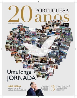 PORTUGUESA

Revista Anual 2010 | iurd.pt




Uma longa
JORNADA
                                           3
IURD MEDIA                       PALAVRA       COISAS QUE VOCÊ
A COMUNICAÇÃO                   DO BISPO       PRECISA SABER
SOCIAL, E O EVANGELHO           MACEDO         SOBRE NÓS
 