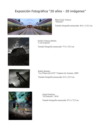 Exposición Fotográfica “20 años - 20 imágenes”

                                   María Jesús Velasco
                                   “Simetría”

                                   Tamaño fotografía enmarcada: 46,5 x 112,5 cm




              Emilia Valencia Martín
              “L de Estación”

              Tamaño fotografía enmarcada: 77,5 x 55,5 cm




               Rubén Morales
               “Los Pilares del AVE” Viaducto de Aramaio, 2009.

               Tamaño fotografía enmarcada: 63,5 x 63,5 cm




                    Ángel Gutiérrez
                    “La Estación”, 2010.

                    Tamaño fotografía enmarcada: 87,5 x 73,5 cm
 