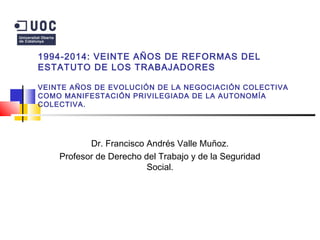 1994-2014: VEINTE AÑOS DE REFORMAS DEL
ESTATUTO DE LOS TRABAJADORES
VEINTE AÑOS DE EVOLUCIÓN DE LA NEGOCIACIÓN COLECTIVA
COMO MANIFESTACIÓN PRIVILEGIADA DE LA AUTONOMÍA
COLECTIVA.
Dr. Francisco Andrés Valle Muñoz.
Profesor de Derecho del Trabajo y de la Seguridad
Social.
 