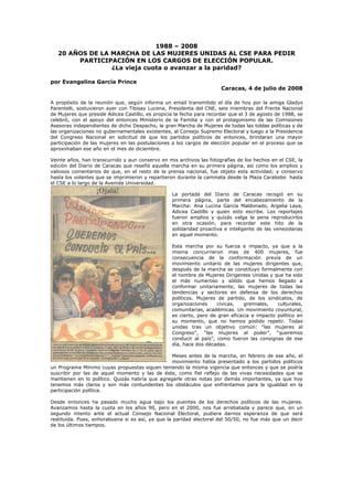 1988 – 2008
20 AÑOS DE LA MARCHA DE LAS MUJERES UNIDAS AL CSE PARA PEDIR
PARTICIPACIÓN EN LOS CARGOS DE ELECCIÓN POPULAR.
¿La vieja cuota o avanzar a la paridad?
por Evangelina García Prince
Caracas, 4 de julio de 2008
A propósito de la reunión que, según informa un email transmitido el día de hoy por la amiga Gladys
Parentelli, sostuvieron ayer con Tibisay Lucena, Presidenta del CNE, seis miembras del Frente Nacional
de Mujeres que preside Adicea Castillo, es propicia la fecha para recordar que el 3 de agosto de 1988, se
celebró, con el apoyo del entonces Ministerio de la Familia y con el protagonismo de las Comisiones
Asesoras independientes de dicho Despacho, la gran Marcha de Mujeres de todas las toldas políticas y de
las organizaciones no gubernamentales existentes, al Consejo Supremo Electoral y luego a la Presidencia
del Congreso Nacional en solicitud de que los partidos políticos de entonces, brindaran una mayor
participación de las mujeres en las postulaciones a los cargos de elección popular en el proceso que se
aproximaban ese año en el mes de diciembre.
Veinte años, han transcurrido y aun conservo en mis archivos las fotografías de los hechos en el CSE, la
edición del Diario de Caracas que reseñó aquella marcha en su primera página, así como los amplios y
valiosos comentarios de que, en el resto de la prensa nacional, fue objeto esta actividad; y conservo
hasta los volantes que se imprimieron y repartieron durante la caminata desde la Plaza Carabobo hasta
el CSE a lo largo de la Avenida Universidad.
La portada del Diario de Caracas recogió en su
primera página, parte del encabezamiento de la
Marcha: Ana Lucina García Maldonado, Argelia Laya,
Adicea Castillo y quien esto escribe. Los reportajes
fueron amplios y quizás valga la pena reproducirlos
en otra ocasión, para recordar este hito de la
solidaridad proactiva e inteligente de las venezolanas
en aquel momento.
Esta marcha por su fuerza e impacto, ya que a la
misma concurrieron mas de 400 mujeres, fue
consecuencia de la conformación previa de un
movimiento unitario de las mujeres dirigentes que,
después de la marcha se constituyo formalmente con
el nombre de Mujeres Dirigentes Unidas y que ha sido
el más numeroso y sólido que hemos llegado a
conformar unitariamente, las mujeres de todas las
tendencias y sectores en defensa de los derechos
políticos. Mujeres de partido, de los sindicatos, de
organizaciones cívicas, gremiales, culturales,
comunitarias, académicas. Un movimiento coyuntural,
es cierto, pero de gran eficacia e impacto político en
su momento, que no hemos podido repetir. Todas
unidas tras un objetivo común: “las mujeres al
Congreso”, “las mujeres al poder”, “queremos
conducir al país”, como fueron las consignas de ese
día, hace dos décadas.
Meses antes de la marcha, en febrero de ese año, el
movimiento había presentado a los partidos políticos
un Programa Mínimo cuyas propuestas siguen teniendo la misma vigencia que entonces y que se podría
suscribir por las de aquel momento y las de éste, como fiel reflejo de las vivas necesidades que se
mantienen en lo político. Quizás habría que agregarle otras notas por demás importantes, ya que hoy
tenemos más claros y son más contundentes los obstáculos que enfrentamos para la igualdad en la
participación política.
Desde entonces ha pasado mucho agua bajo los puentes de los derechos políticos de las mujeres.
Avanzamos hasta la cuota en los años 90, pero en el 2000, nos fue arrebatada y parece que, en un
segundo intento ante el actual Consejo Nacional Electoral, pudiera darnos esperanza de que será
restituida. Pues, enhorabuena si es así, ya que la paridad electoral del 50/50, no fue más que un decir
de los últimos tiempos.
 