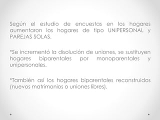 Según el estudio de encuestas en los hogares
aumentaron los hogares de tipo UNIPERSONAL y
PAREJAS SOLAS.
*Se incrementó la disolución de uniones, se sustituyen
hogares biparentales por monoparentales y
unipersonales.
*También así los hogares biparentales reconstruidos
(nuevos matrimonios o uniones libres).
 