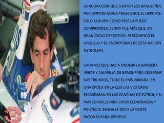 LA ADORACIÓN QUE SIENTEN LOS BRASILEÑOS
POR AYRTON SENNA TRASCIENDE EL DEPORTE.
SOLO ALGUIEN COMO PELÉ LA PUEDE
COMPRENDER. SENNA FUE MÁS QUE UN
GRAN ÍDOLO DEPORTIVO. PERSONIFICÓ EL
ORGULLO Y EL PATRIOTISMO DE ESTA NACIÓN
FUTBOLERA.
CADA VEZ QUE HACÍA ONDEAR LA BANDERA
VERDE Y AMARILLA DE BRASIL PARA CELEBRAR
SUS TRIUNFOS, TODO EL PAÍS VIBRABA. EN
UNA ÉPOCA EN LA QUE LAS VICTORIAS
ESCASEABAN EN LAS CANCHAS DE FÚTBOL Y EL
PAÍS SOBRELLEVABA CRISIS ECONÓMICAS Y
POLÍTICAS, SENNA LE DIO A LA GENTE
RAZONES PARA SER FELIZ.
 