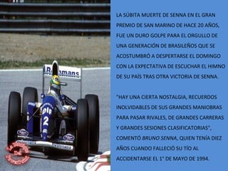 LA SÚBITA MUERTE DE SENNA EN EL GRAN
PREMIO DE SAN MARINO DE HACE 20 AÑOS,
FUE UN DURO GOLPE PARA EL ORGULLO DE
UNA GENERACIÓN DE BRASILEÑOS QUE SE
ACOSTUMBRÓ A DESPERTARSE EL DOMINGO
CON LA EXPECTATIVA DE ESCUCHAR EL HIMNO
DE SU PAÍS TRAS OTRA VICTORIA DE SENNA.
"HAY UNA CIERTA NOSTALGIA, RECUERDOS
INOLVIDABLES DE SUS GRANDES MANIOBRAS
PARA PASAR RIVALES, DE GRANDES CARRERAS
Y GRANDES SESIONES CLASIFICATORIAS",
COMENTÓ BRUNO SENNA, QUIEN TENÍA DIEZ
AÑOS CUANDO FALLECIÓ SU TÍO AL
ACCIDENTARSE EL 1° DE MAYO DE 1994.
 