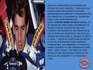 DICEN DEL BRASILEÑO QUE ENTRABA EN
ÉXTASIS EN CADA CARRERA, Y QUE SOLO SUS
CONVICCIONES RELIGIOSAS LE HACÍAN
ABANDONAR SUS MIEDOS Y COQUETEAR CON
LOS LÍMITES DE LO HUMANO AL PASAR POR
CADA CURVA MÁS RÁPIDO QUE
NADIE. AYRTON SENNA DA SILVA (BRASIL, 21
DE MARZO DE 1960) HABÍA ASOMBRADO AL
MUNDO CON SU TALENTO AL VOLANTE
CUANDO, PRECISAMENTE, LOS VOLANTES DE
LOS F1 ERAN ESO: REDONDOS, SIN LEVAS NI
APENAS BOTONES PARA EL CAMBIO, EL DRS O
EL KERS... Y NADIE SE PLANTEABA LEVANTAR
EL PIE DEL ACELERADOR PARA AHORRAR
COMBUSTIBLE. SIN EMBARGO, Y A PESAR DE
HABER LOGRADO YA TRES MUNDIALES (1988,
1990 Y 1991), AQUEL 1 DE MAYO DE 1994
SENNA ESTABA DEMASIADO HERIDO EN SU
ORGULLO DE GANADOR. Y LO PAGÓ MUY
CARO.
 