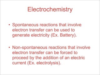 Electrochemistry

• Spontaneous reactions that involve
  electron transfer can be used to
  generate electricity (Ex. Battery).

• Non-spontaneous reactions that involve
  electron transfer can be forced to
  proceed by the addition of an electric
  current (Ex. electrolysis).
 