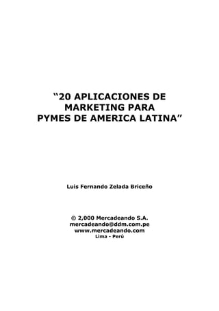“20 APLICACIONES DE
    MARKETING PARA
PYMES DE AMERICA LATINA”




    Luis Fernando Zelada Briceño




     © 2,000 Mercadeando S.A.
     mercadeando@ddm.com.pe
      www.mercadeando.com
             Lima - Perú
 