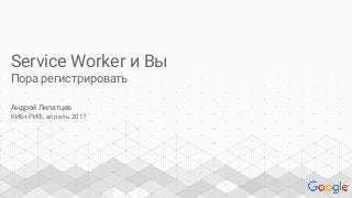 Service Worker и Вы
Пора регистрировать
Андрей Липатцев
КИБ+РИФ, апрель 2017
 
