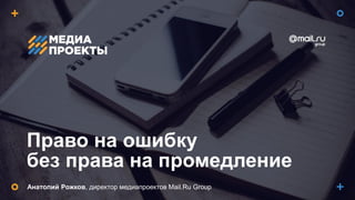Право на ошибку
без права на промедление
Анатолий Рожков, директор медиапроектов Mail.Ru Group
 