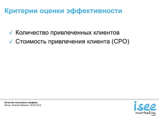 Критерии оценки эффективности


          Количество привлеченных клиентов
          Стоимость привлечения клиента (CPO)




Качество поискового трафика.
Автор: Алексей Иванов / 20.04.2012
 