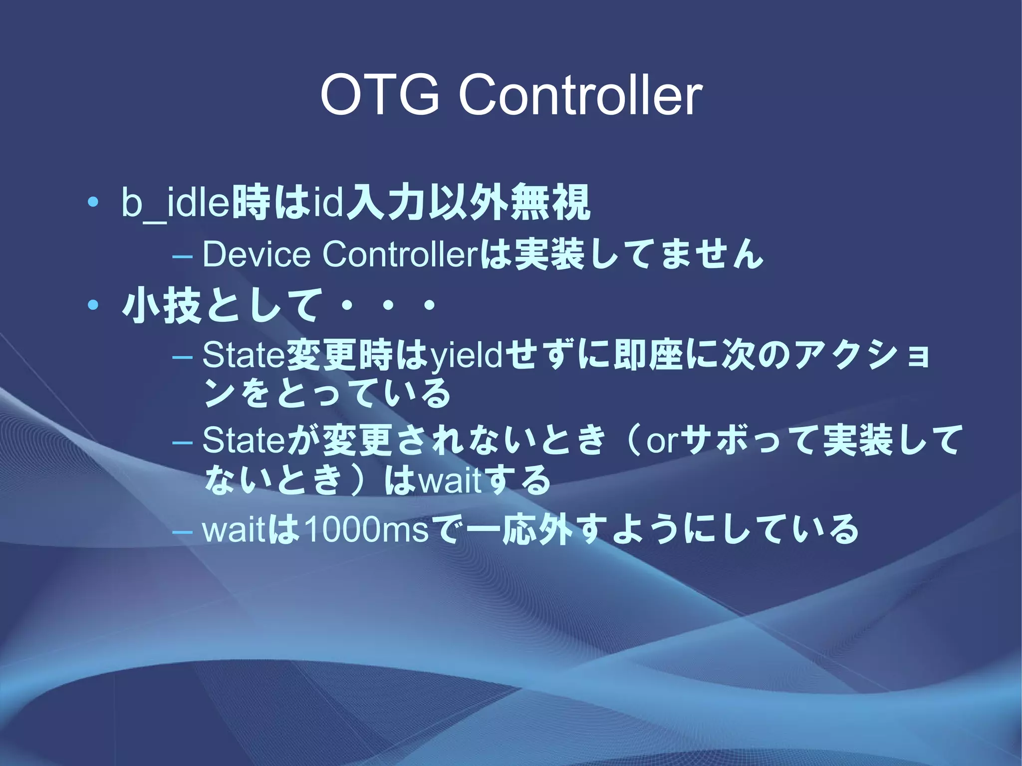 OTG Controller
• b_idle時はid入力以外無視
   – Device Controllerは実装してません
• 小技として・・・
   – State変更時はyieldせずに即座に次のアクショ
     ンをとっている
   – Stateが変更されないとき（orサボって実装して
     ないとき）はwaitする
   – waitは1000msで一応外すようにしている
 