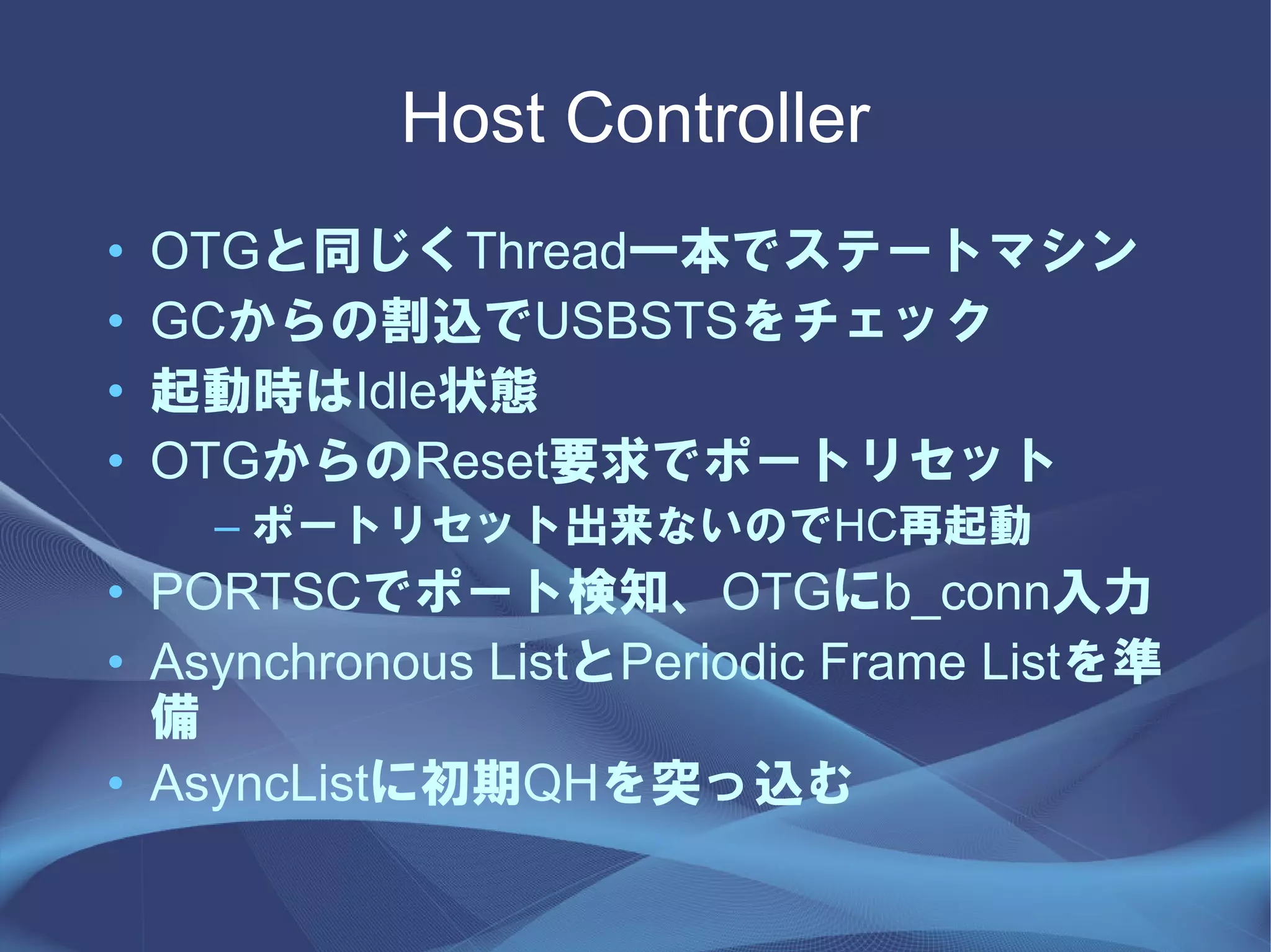 Host Controller
•   OTGと同じくThread一本でステートマシン
•   GCからの割込でUSBSTSをチェック
•   起動時はIdle状態
•   OTGからのReset要求でポートリセット
     – ポートリセット出来ないのでHC再起動
• PORTSCでポート検知、OTGにb_conn入力
• Asynchronous ListとPeriodic Frame Listを準
  備
• AsyncListに初期QHを突っ込む
 