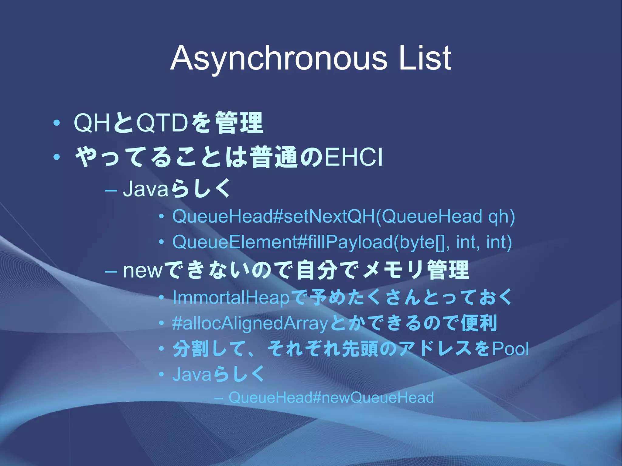Asynchronous List
• QHとQTDを管理
• やってることは普通のEHCI
  – Javaらしく
     • QueueHead#setNextQH(QueueHead qh)
     • QueueElement#fillPayload(byte[], int, int)
  – newできないので自分でメモリ管理
     •   ImmortalHeapで予めたくさんとっておく
     •   #allocAlignedArrayとかできるので便利
     •   分割して、それぞれ先頭のアドレスをPool
     •   Javaらしく
            – QueueHead#newQueueHead
 