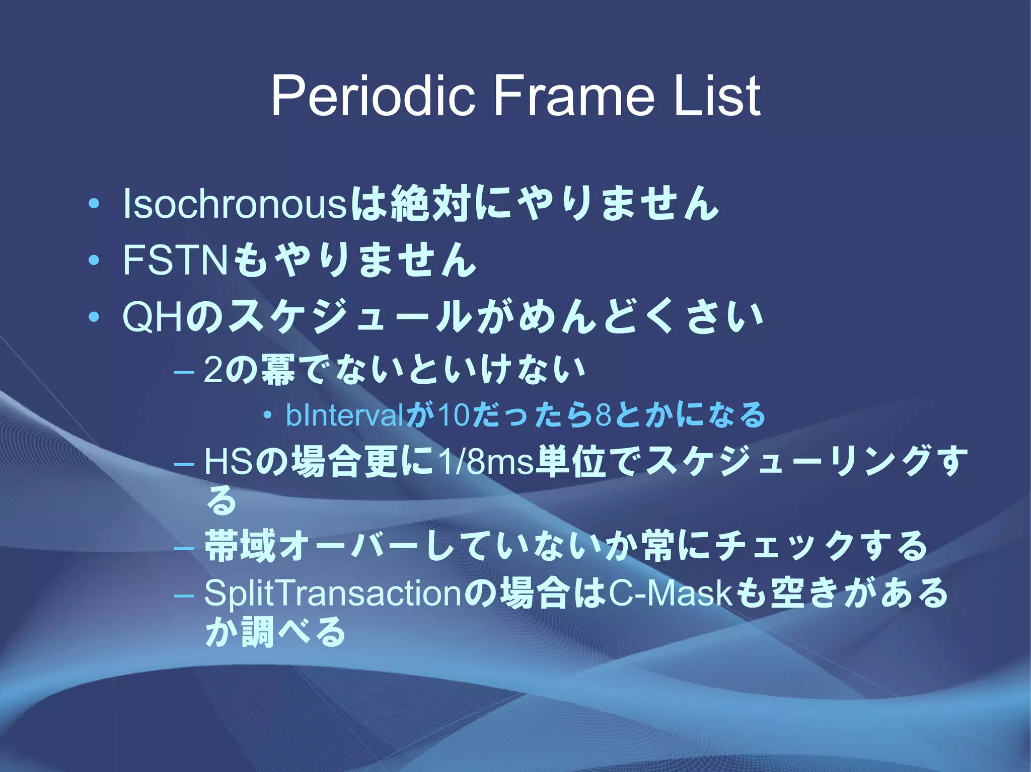 Periodic Frame List
• Isochronousは絶対にやりません
• FSTNもやりません
• QHのスケジュールがめんどくさい
  – 2の冪でないといけない
     • bIntervalが10だったら8とかになる
  – HSの場合更に1/8ms単位でスケジューリングす
    る
  – 帯域オーバーしていないか常にチェックする
  – SplitTransactionの場合はC-Maskも空きがある
    か調べる
 