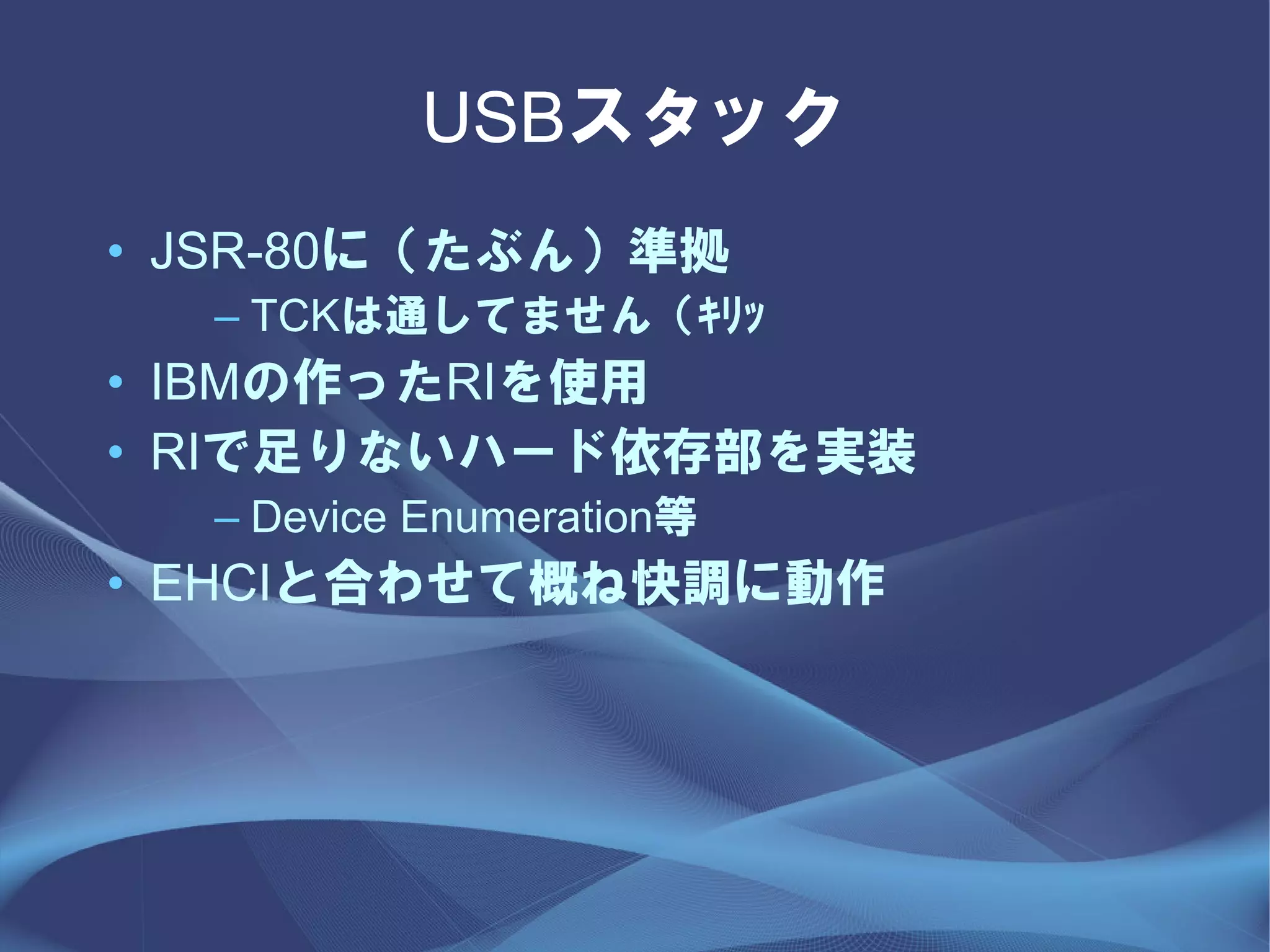 USBスタック
• JSR-80に（たぶん）準拠
  – TCKは通してません（ｷﾘｯ
• IBMの作ったRIを使用
• RIで足りないハード依存部を実装
  – Device Enumeration等
• EHCIと合わせて概ね快調に動作
 