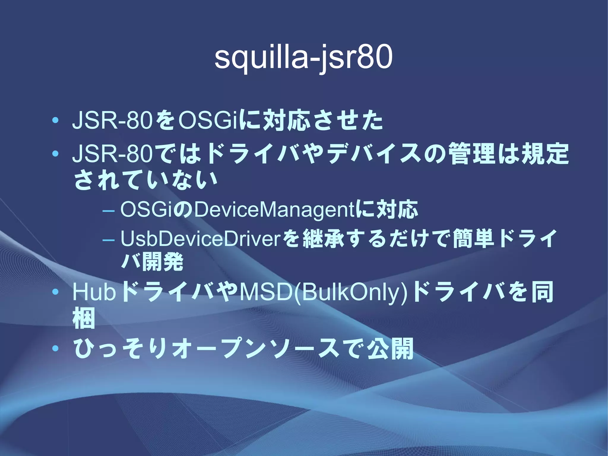 squilla-jsr80
• JSR-80をOSGiに対応させた
• JSR-80ではドライバやデバイスの管理は規定
  されていない
  – OSGiのDeviceManagentに対応
  – UsbDeviceDriverを継承するだけで簡単ドライ
    バ開発
• HubドライバやMSD(BulkOnly)ドライバを同
  梱
• ひっそりオープンソースで公開
 