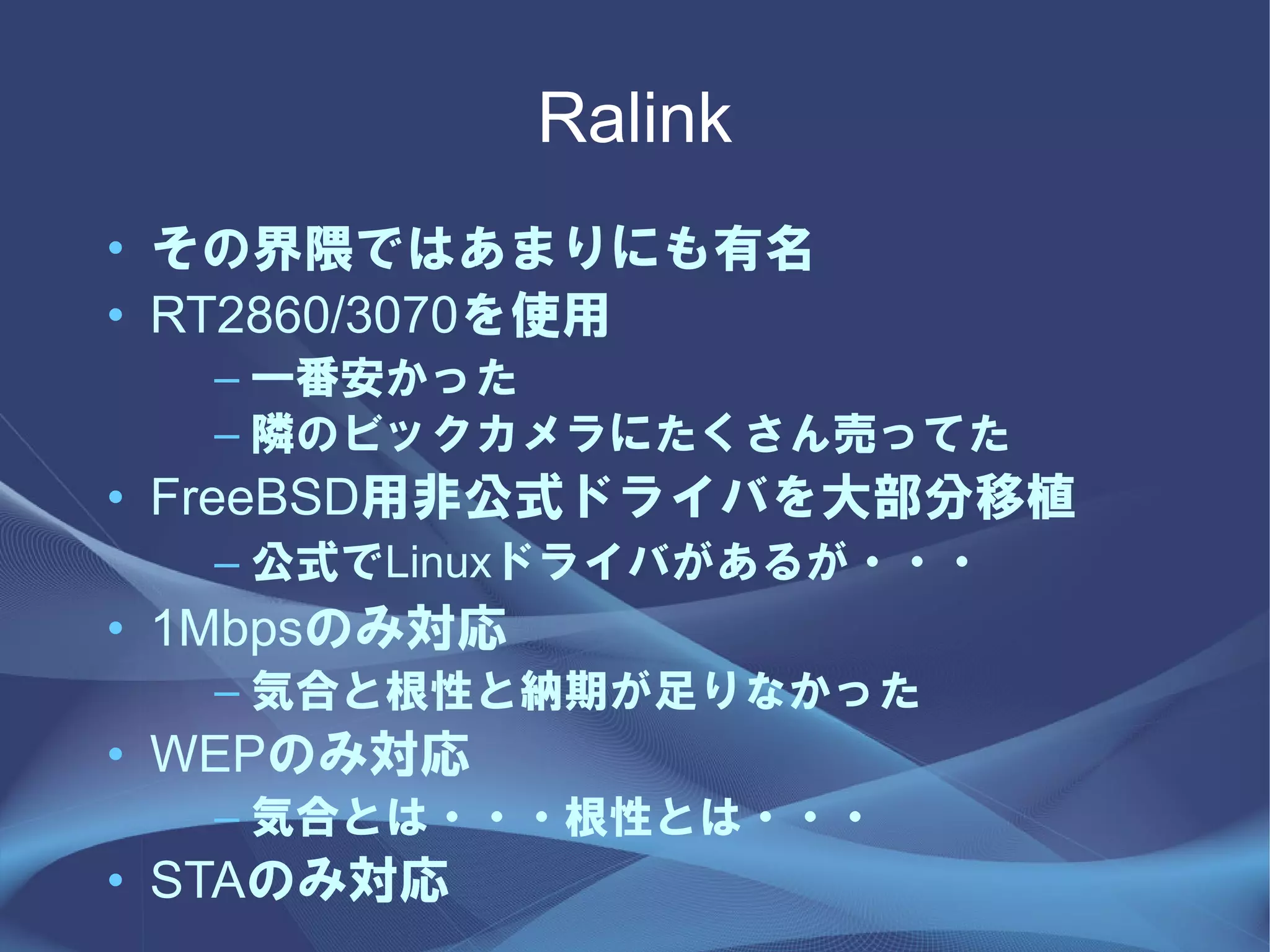 Ralink
• その界隈ではあまりにも有名
• RT2860/3070を使用
  – 一番安かった
  – 隣のビックカメラにたくさん売ってた
• FreeBSD用非公式ドライバを大部分移植
  – 公式でLinuxドライバがあるが・・・
• 1Mbpsのみ対応
  – 気合と根性と納期が足りなかった
• WEPのみ対応
  – 気合とは・・・根性とは・・・
• STAのみ対応
 