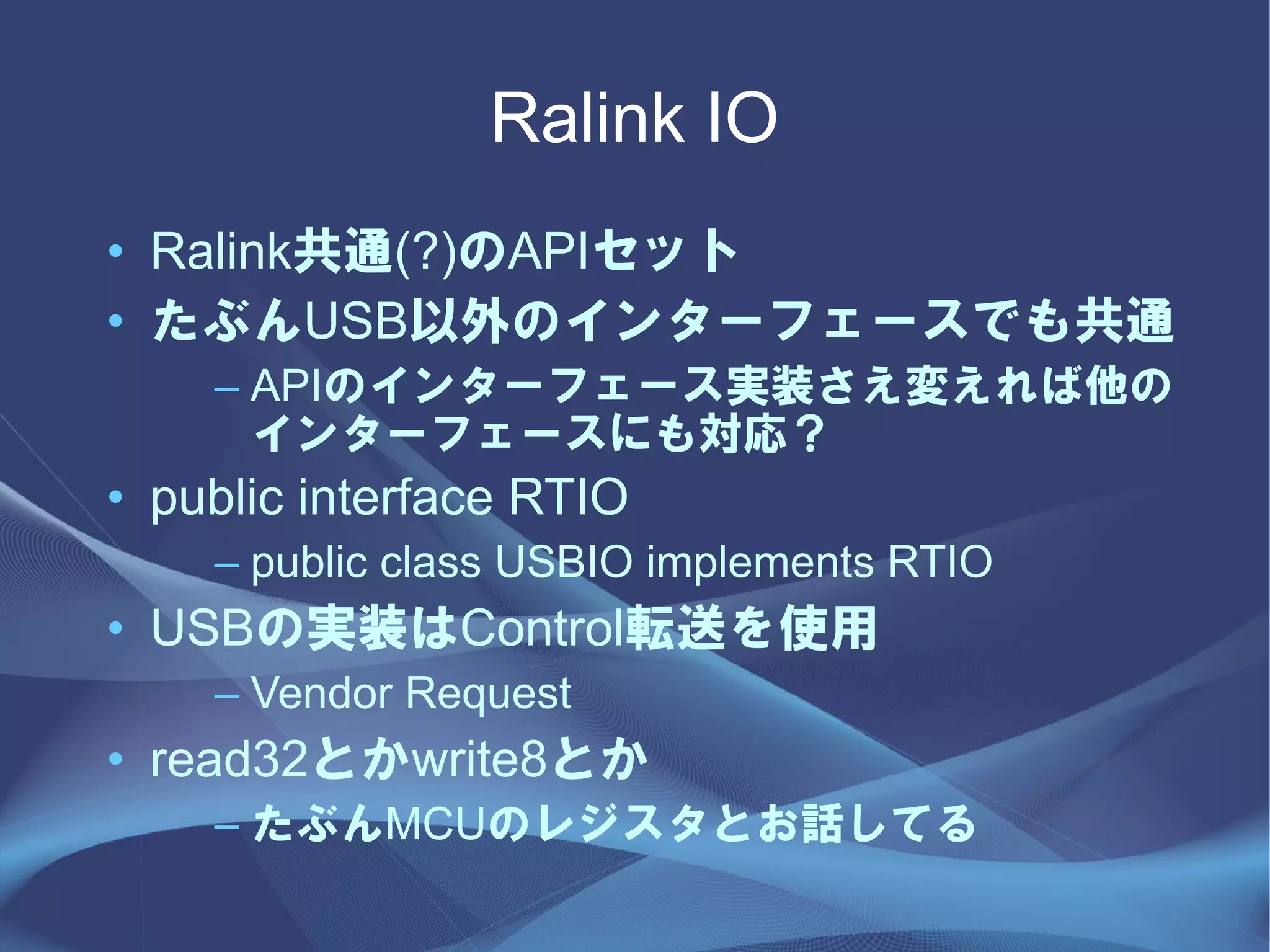 Ralink IO
• Ralink共通(?)のAPIセット
• たぶんUSB以外のインターフェースでも共通
    – APIのインターフェース実装さえ変えれば他の
      インターフェースにも対応？
• public interface RTIO
    – public class USBIO implements RTIO
• USBの実装はControl転送を使用
    – Vendor Request
• read32とかwrite8とか
    – たぶんMCUのレジスタとお話してる
 
