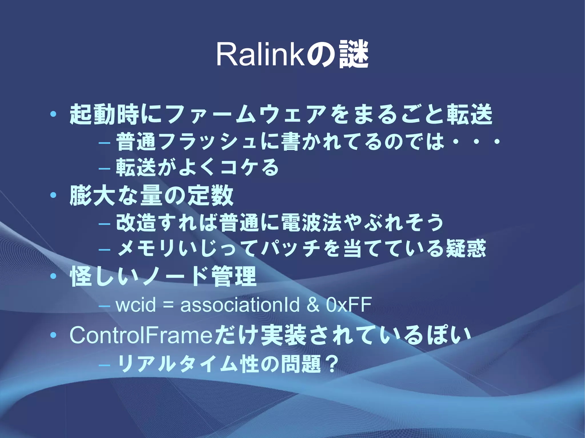 Ralinkの謎
• 起動時にファームウェアをまるごと転送
  – 普通フラッシュに書かれてるのでは・・・
  – 転送がよくコケる
• 膨大な量の定数
  – 改造すれば普通に電波法やぶれそう
  – メモリいじってパッチを当てている疑惑
• 怪しいノード管理
  – wcid = associationId & 0xFF
• ControlFrameだけ実装されているぽい
  – リアルタイム性の問題？
 