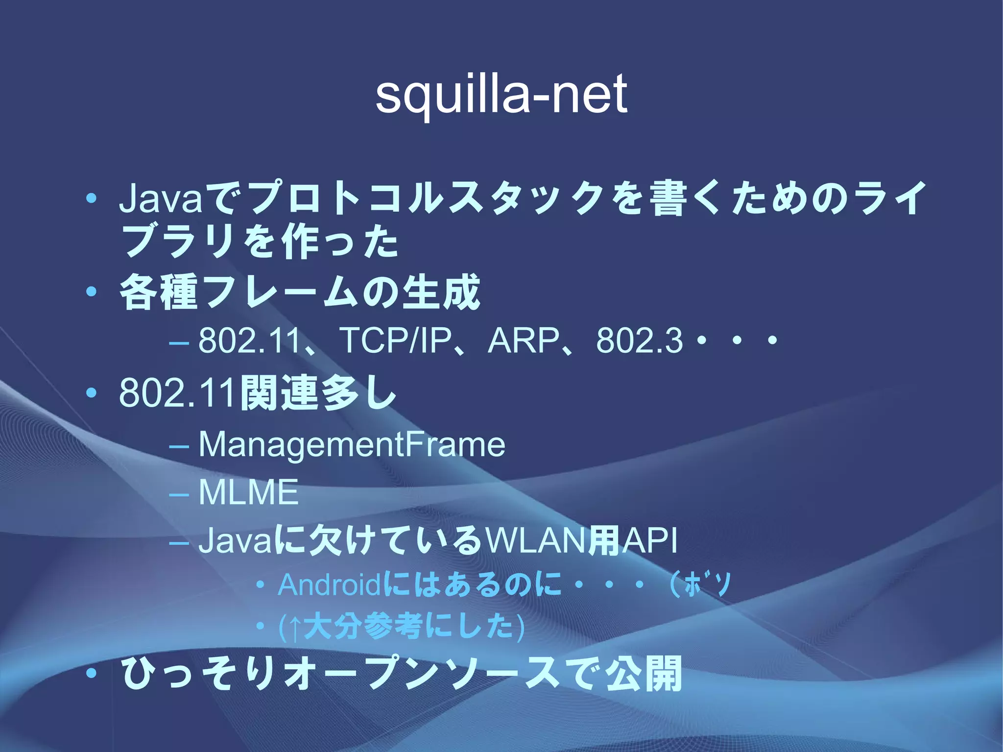 squilla-net
• Javaでプロトコルスタックを書くためのライ
  ブラリを作った
• 各種フレームの生成
   – 802.11、TCP/IP、ARP、802.3・・・
• 802.11関連多し
   – ManagementFrame
   – MLME
   – Javaに欠けているWLAN用API
      • Androidにはあるのに・・・（ﾎﾞｿ
      • (↑大分参考にした)
• ひっそりオープンソースで公開
 
