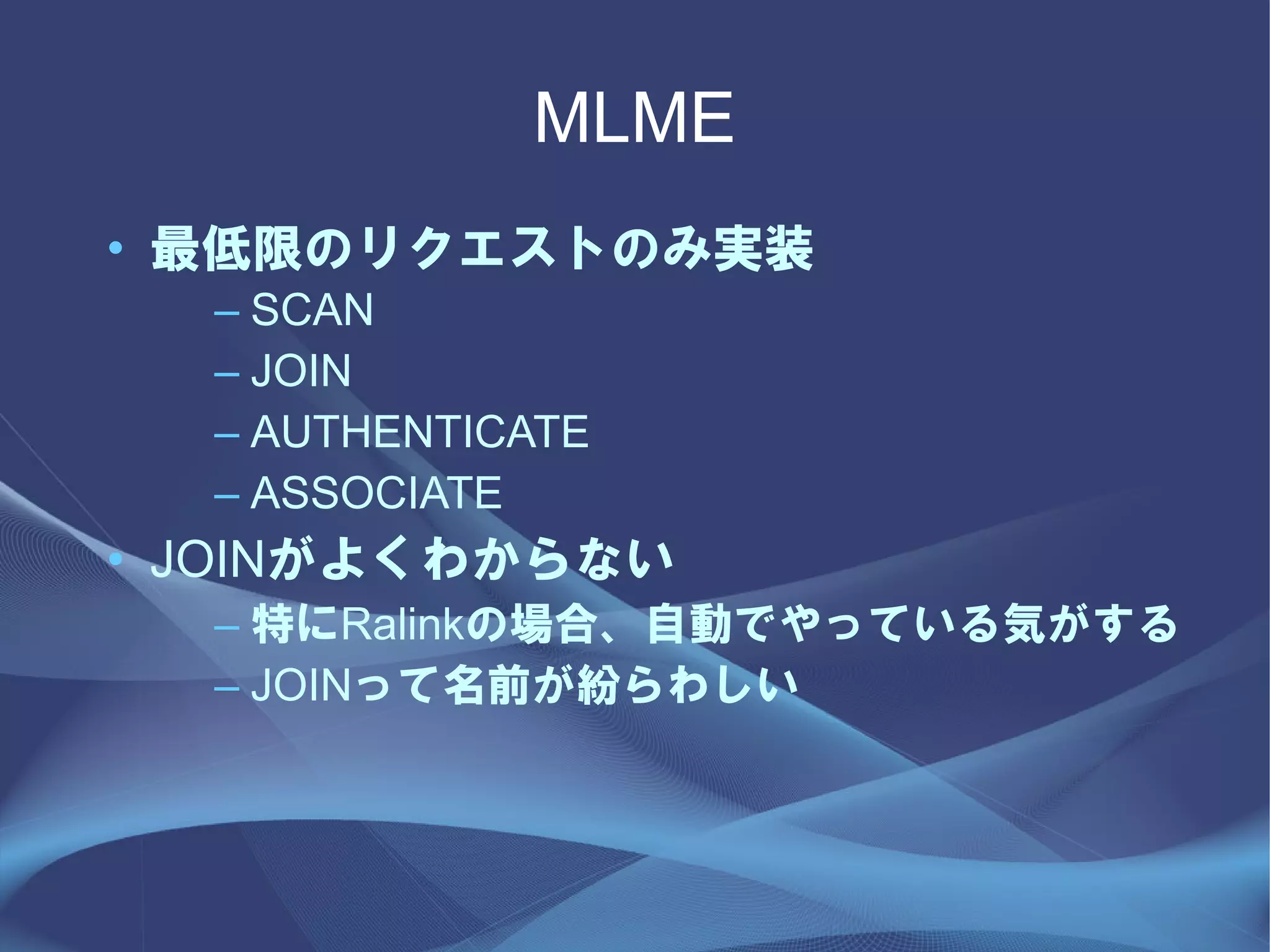 MLME
• 最低限のリクエストのみ実装
  – SCAN
  – JOIN
  – AUTHENTICATE
  – ASSOCIATE
• JOINがよくわからない
  – 特にRalinkの場合、自動でやっている気がする
  – JOINって名前が紛らわしい
 