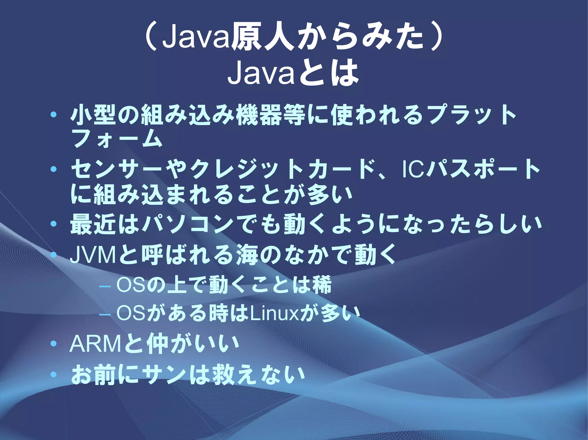 （Java原人からみた）
        Javaとは
• 小型の組み込み機器等に使われるプラット
  フォーム
• センサーやクレジットカード、ICパスポート
  に組み込まれることが多い
• 最近はパソコンでも動くようになったらしい
• JVMと呼ばれる海のなかで動く
  – OSの上で動くことは稀
  – OSがある時はLinuxが多い
• ARMと仲がいい
• お前にサンは救えない
 