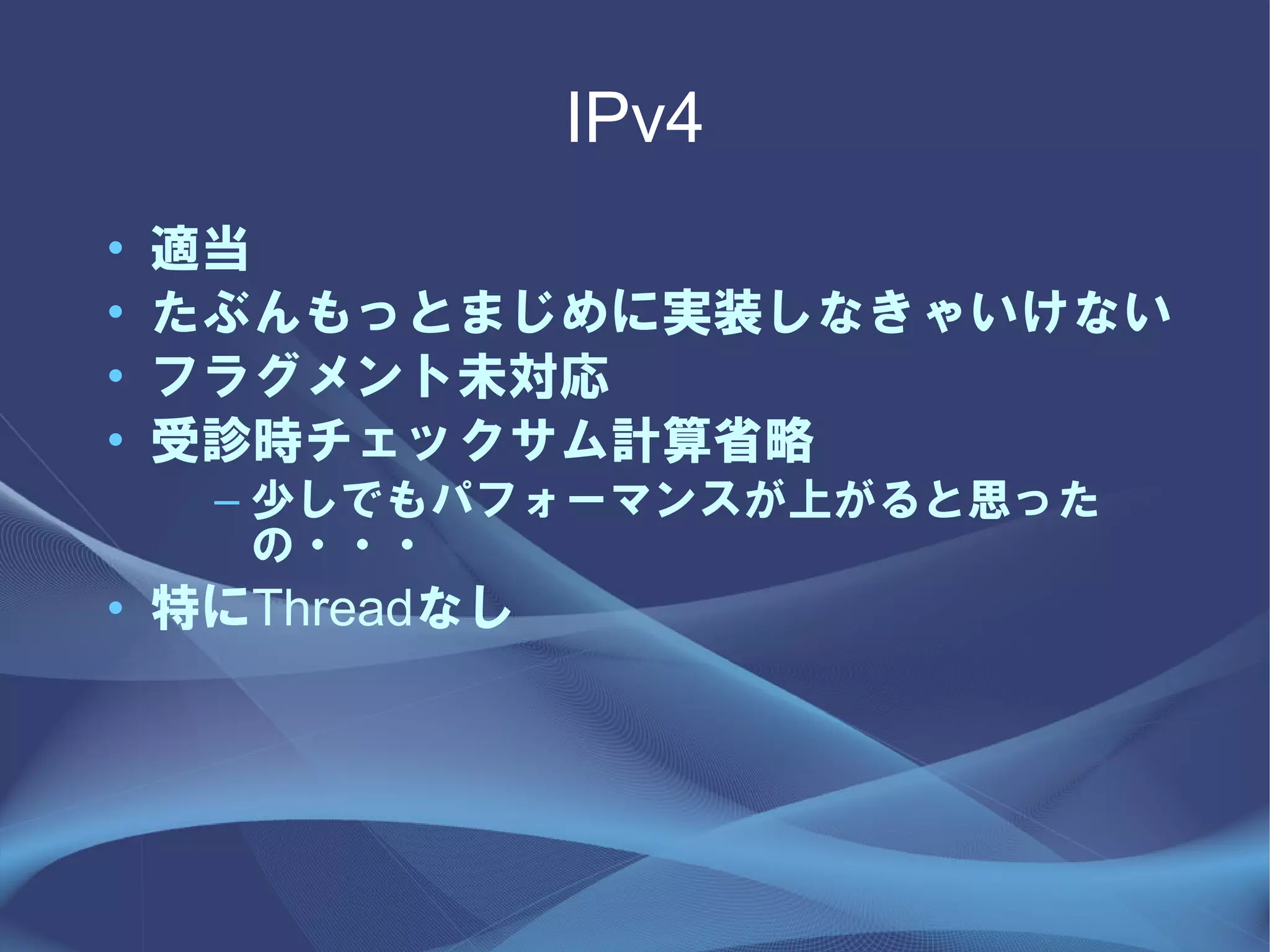 IPv4
•   適当
•   たぶんもっとまじめに実装しなきゃいけない
•   フラグメント未対応
•   受診時チェックサム計算省略
     – 少しでもパフォーマンスが上がると思った
       の・・・
• 特にThreadなし
 