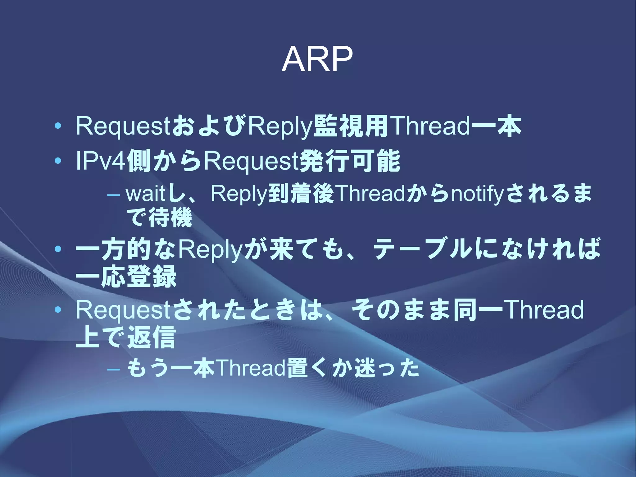 ARP
• RequestおよびReply監視用Thread一本
• IPv4側からRequest発行可能
   – waitし、Reply到着後Threadからnotifyされるま
     で待機
• 一方的なReplyが来ても、テーブルになければ
  一応登録
• Requestされたときは、そのまま同一Thread
  上で返信
   – もう一本Thread置くか迷った
 