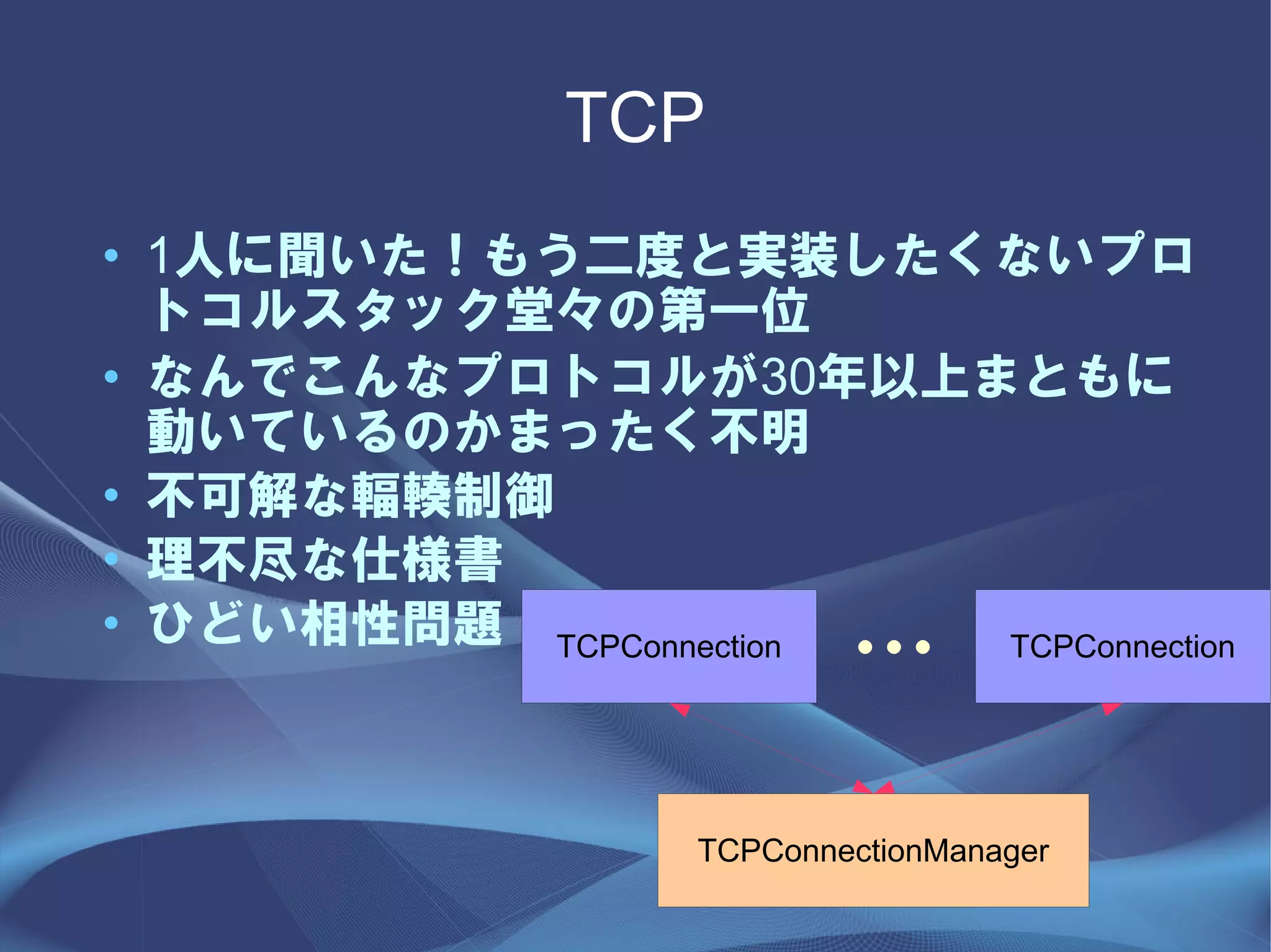 TCP
• 1人に聞いた！もう二度と実装したくないプロ
  トコルスタック堂々の第一位
• なんでこんなプロトコルが30年以上まともに
  動いているのかまったく不明
• 不可解な輻輳制御
• 理不尽な仕様書
• ひどい相性問題 TCPConnection
                           ・・・
                        TCPConnection




                   TCPConnectionManager
 