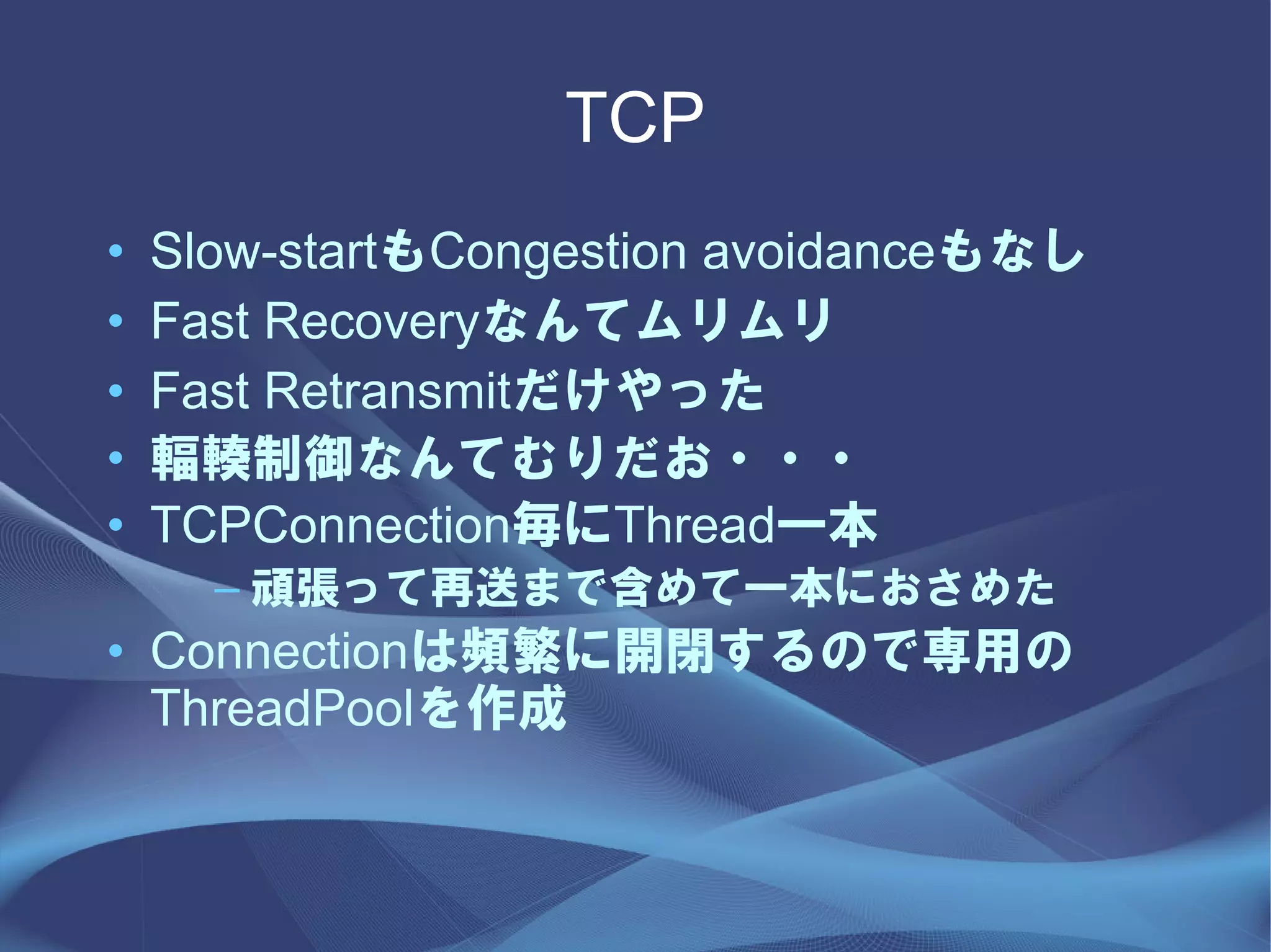 TCP
•   Slow-startもCongestion avoidanceもなし
•   Fast Recoveryなんてムリムリ
•   Fast Retransmitだけやった
•   輻輳制御なんてむりだお・・・
•   TCPConnection毎にThread一本
      – 頑張って再送まで含めて一本におさめた
• Connectionは頻繁に開閉するので専用の
  ThreadPoolを作成
 
