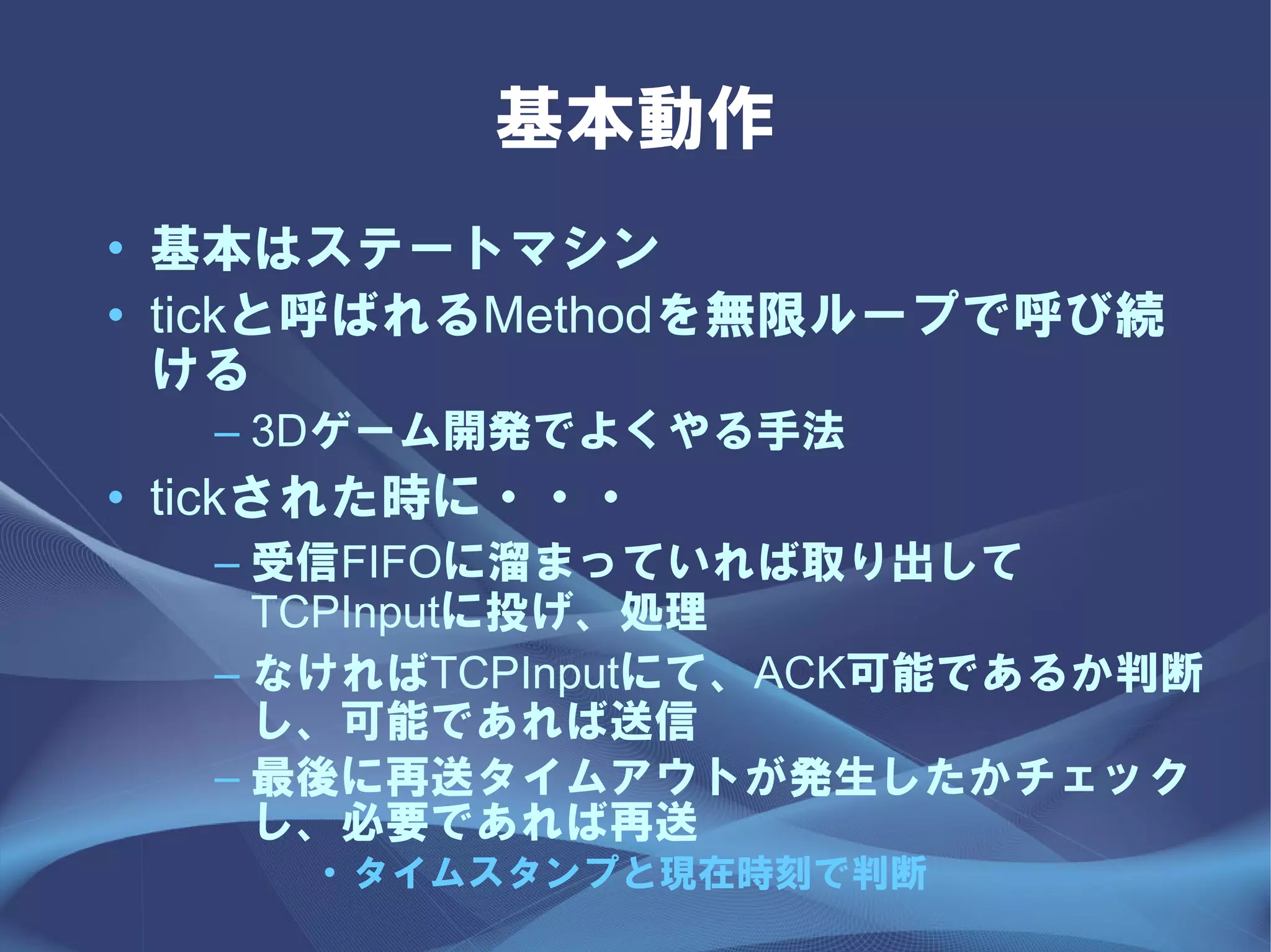 基本動作
• 基本はステートマシン
• tickと呼ばれるMethodを無限ループで呼び続
  ける
  – 3Dゲーム開発でよくやる手法
• tickされた時に・・・
  – 受信FIFOに溜まっていれば取り出して
    TCPInputに投げ、処理
  – なければTCPInputにて、ACK可能であるか判断
    し、可能であれば送信
  – 最後に再送タイムアウトが発生したかチェック
    し、必要であれば再送
     • タイムスタンプと現在時刻で判断
 