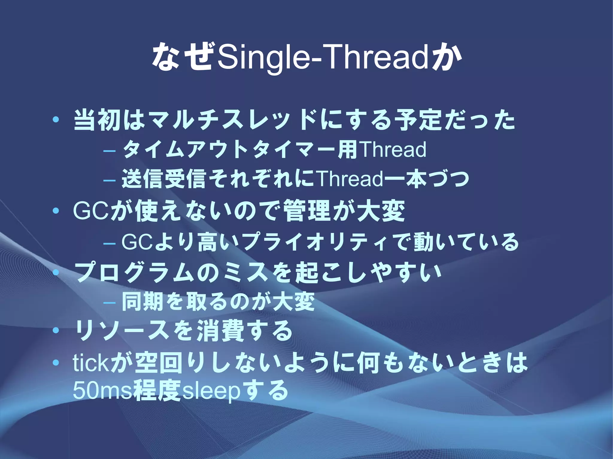 なぜSingle-Threadか
• 当初はマルチスレッドにする予定だった
  – タイムアウトタイマー用Thread
  – 送信受信それぞれにThread一本づつ
• GCが使えないので管理が大変
  – GCより高いプライオリティで動いている
• プログラムのミスを起こしやすい
  – 同期を取るのが大変
• リソースを消費する
• tickが空回りしないように何もないときは
  50ms程度sleepする
 