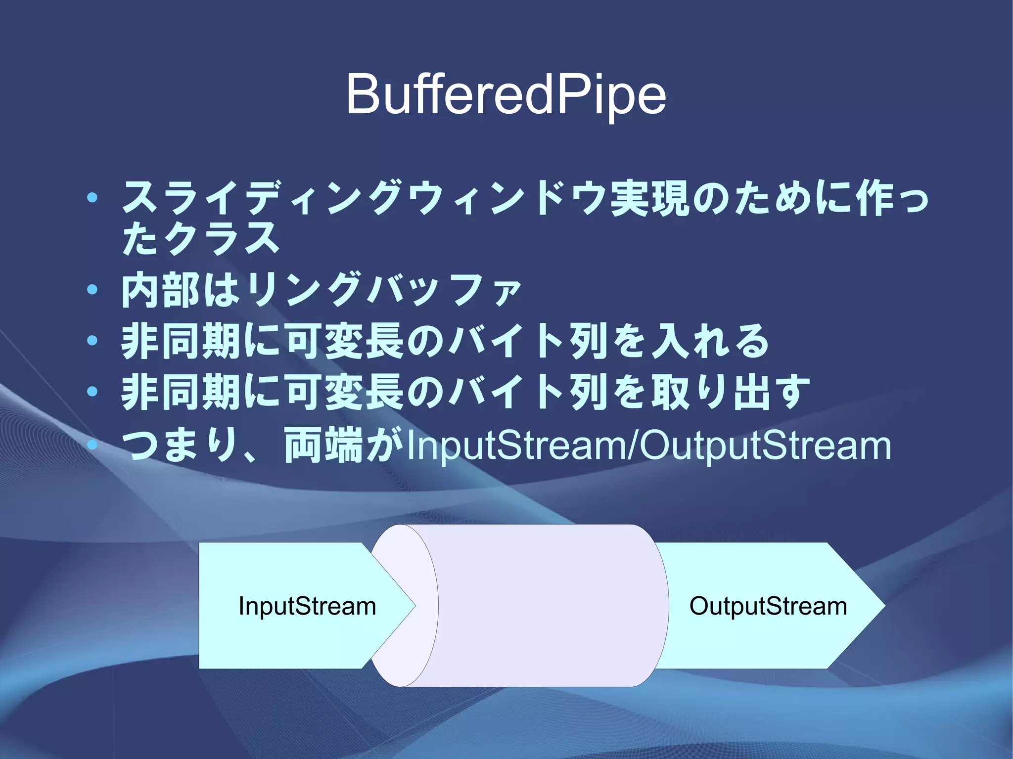 BufferedPipe
• スライディングウィンドウ実現のために作っ
  たクラス
• 内部はリングバッファ
• 非同期に可変長のバイト列を入れる
• 非同期に可変長のバイト列を取り出す
• つまり、両端がInputStream/OutputStream


     InputStream            OutputStream
 
