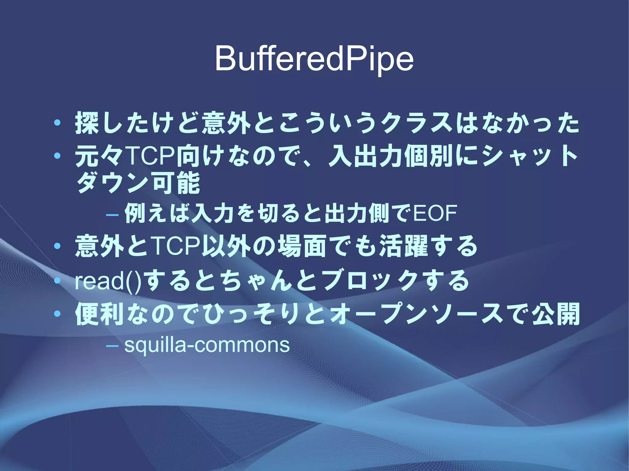 BufferedPipe
• 探したけど意外とこういうクラスはなかった
• 元々TCP向けなので、入出力個別にシャット
  ダウン可能
  – 例えば入力を切ると出力側でEOF
• 意外とTCP以外の場面でも活躍する
• read()するとちゃんとブロックする
• 便利なのでひっそりとオープンソースで公開
  – squilla-commons
 