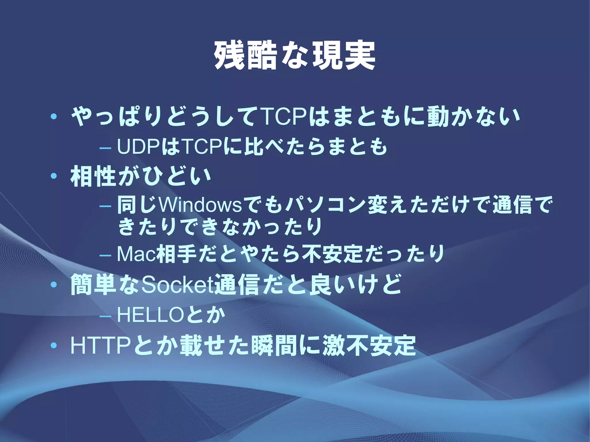 残酷な現実
• やっぱりどうしてTCPはまともに動かない
  – UDPはTCPに比べたらまとも
• 相性がひどい
  – 同じWindowsでもパソコン変えただけで通信で
    きたりできなかったり
  – Mac相手だとやたら不安定だったり
• 簡単なSocket通信だと良いけど
  – HELLOとか
• HTTPとか載せた瞬間に激不安定
 
