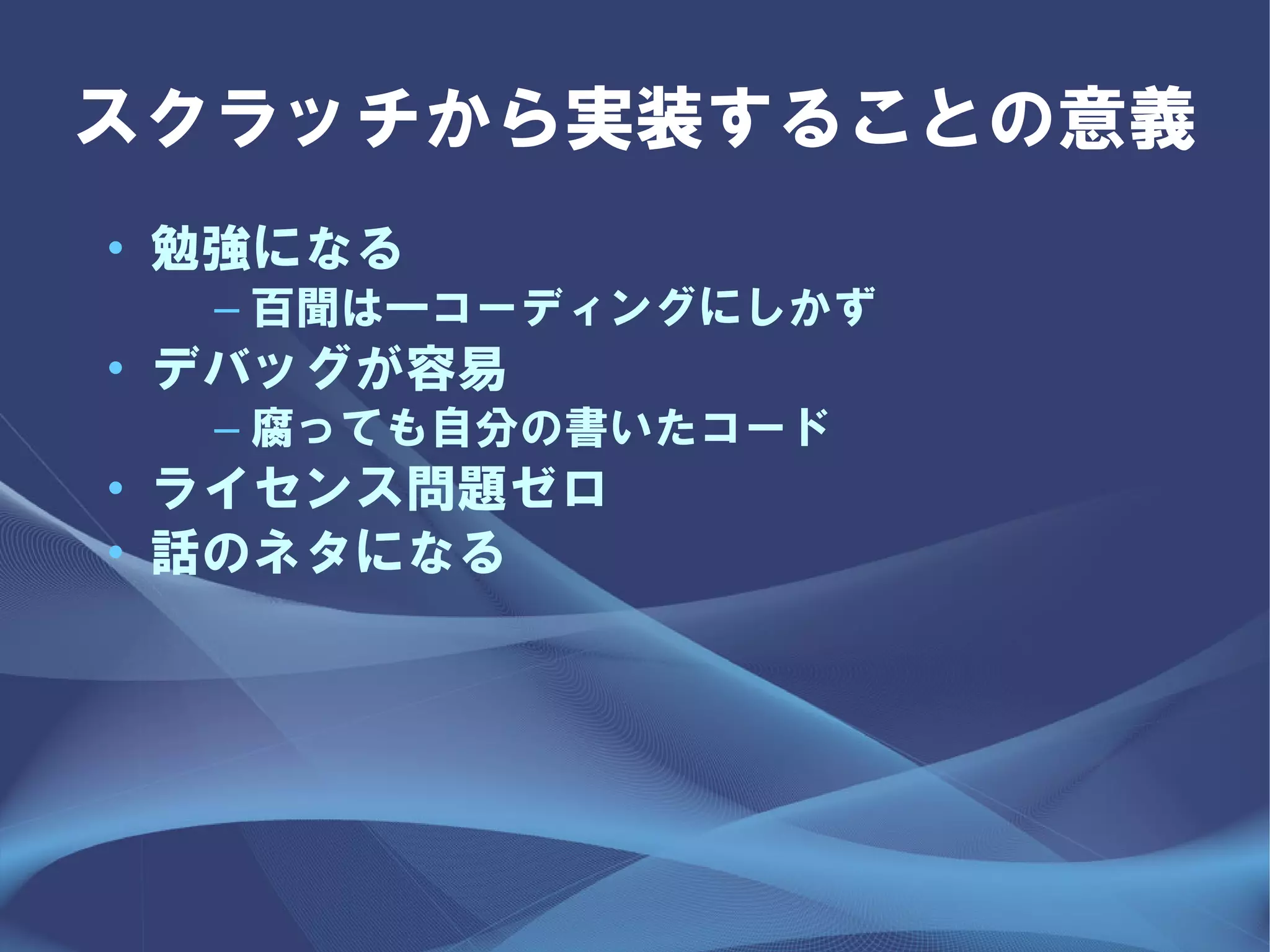 スクラッチから実装することの意義
• 勉強になる
  – 百聞は一コーディングにしかず
• デバッグが容易
  – 腐っても自分の書いたコード
• ライセンス問題ゼロ
• 話のネタになる
 