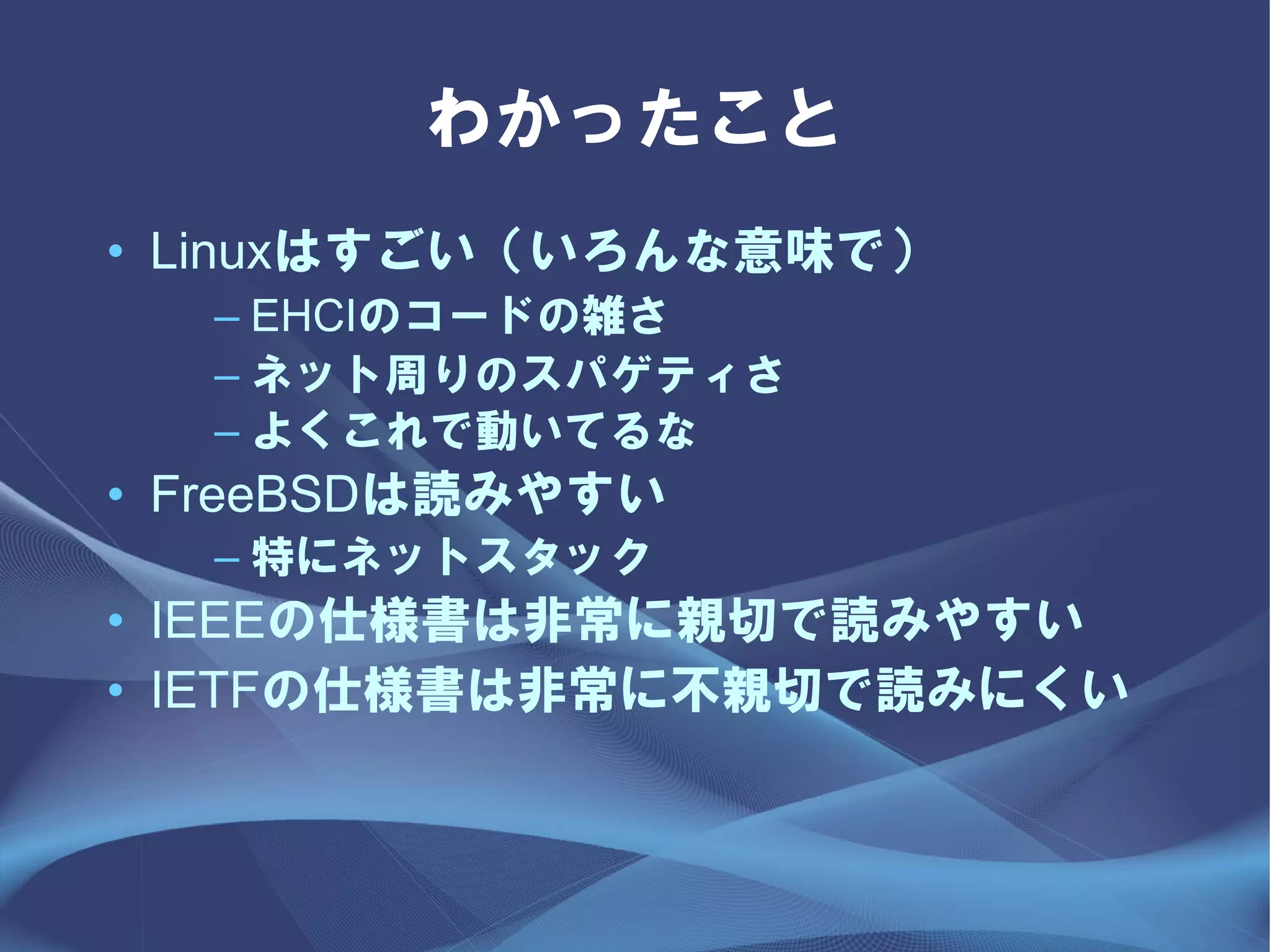 わかったこと
• Linuxはすごい（いろんな意味で）
  – EHCIのコードの雑さ
  – ネット周りのスパゲティさ
  – よくこれで動いてるな
• FreeBSDは読みやすい
  – 特にネットスタック
• IEEEの仕様書は非常に親切で読みやすい
• IETFの仕様書は非常に不親切で読みにくい
 