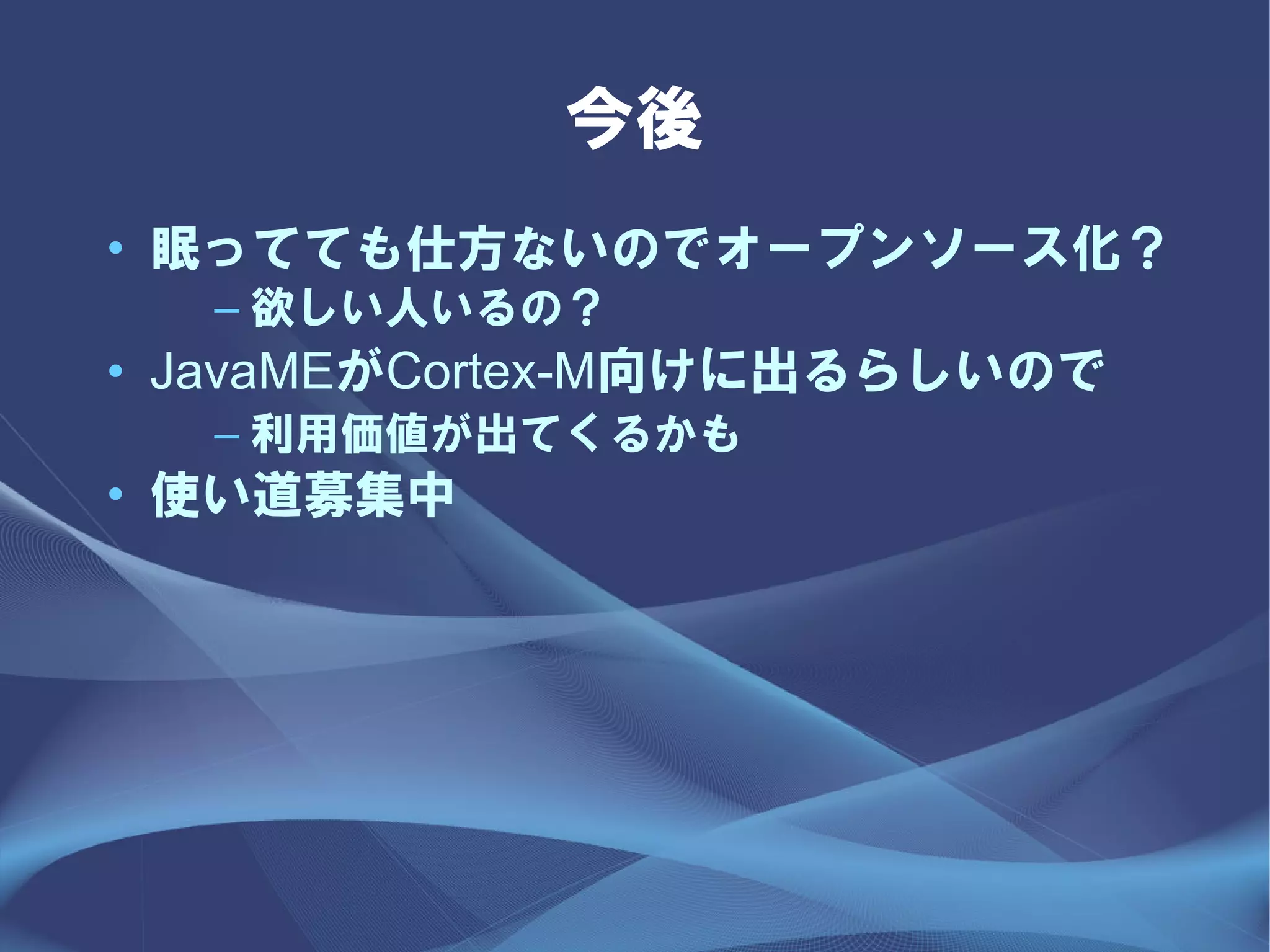 今後
• 眠ってても仕方ないのでオープンソース化？
  – 欲しい人いるの？
• JavaMEがCortex-M向けに出るらしいので
  – 利用価値が出てくるかも
• 使い道募集中
 