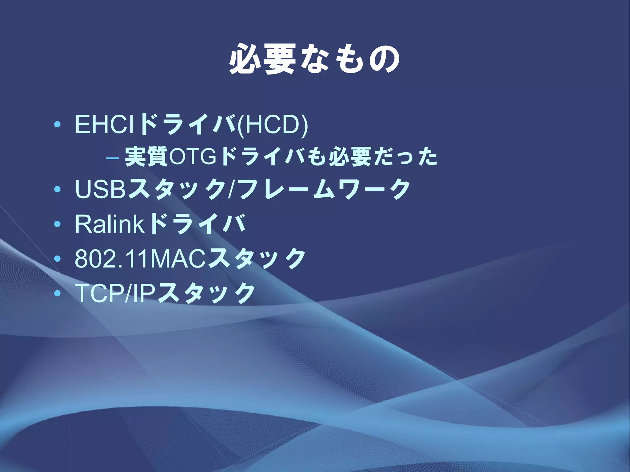 必要なもの
• EHCIドライバ(HCD)
     – 実質OTGドライバも必要だった
•   USBスタック/フレームワーク
•   Ralinkドライバ
•   802.11MACスタック
•   TCP/IPスタック
 