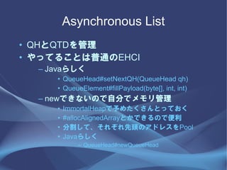 Asynchronous List
? QHQTD
? äƤ뤳ȤͨEHCI
  C Java餷
     ? QueueHead#setNextQH(QueueHead qh)
     ? QueueElement#fillPayload(byte[], int, int)
  C newǤʤΤԷ֤ǥ
     ?   ImmortalHeap᤿ȤäƤ
     ?   #allocAlignedArrayȤǤΤǱ
     ?   ָơ줾^Υɥ쥹Pool
     ?   Java餷
            C QueueHead#newQueueHead
 