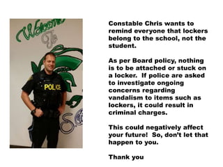 Constable Chris wants to
remind everyone that lockers
belong to the school, not the
student.
As per Board policy, nothing
is to be attached or stuck on
a locker. If police are asked
to investigate ongoing
concerns regarding
vandalism to items such as
lockers, it could result in
criminal charges.
This could negatively affect
your future! So, don’t let that
happen to you.
Thank you
 