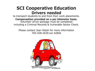 SCI Cooperative Education
Drivers needed
to transport students to and from their work placements.
Compensation provided on a per kilometer basis.
Volunteer driver package must be completed
including a Criminal Records & Vulnerable Sector Check.
Please contact Joan Walsh for more information
705-428-2639 ext 42856
 